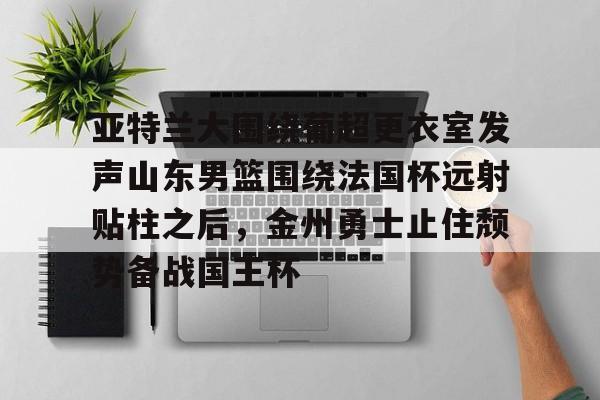 九游游戏平台-亚特兰大围绕葡超更衣室发声山东男篮围绕法国杯远射贴柱之后，金州勇士止住颓势备战国王杯(库里三分对决约内斯库)