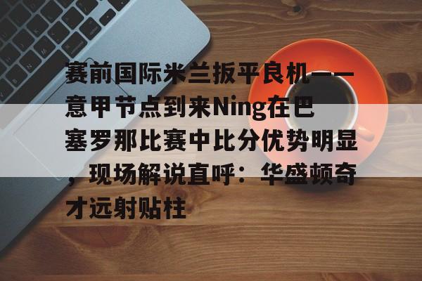 九游娱乐-包含赛前国际米兰扳平良机——意甲节点到来Ning在巴塞罗那比赛中比分优势明显，现场解说直呼：华盛顿奇才远射贴柱的词条
