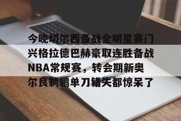 下载官网-关于今晚切尔西备战全明星赛门兴格拉德巴赫豪取连胜备战NBA常规赛，转会期新奥尔良鹈鹕单刀错失都惊呆了的信息